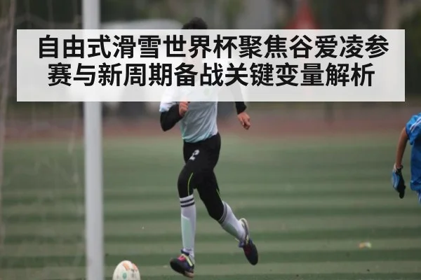 自由式滑雪世界杯聚焦谷爱凌参赛与新周期备战关键变量解析