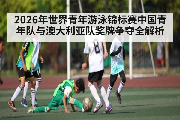 2026年世界青年游泳锦标赛中国青年队与澳大利亚队奖牌争夺全解析