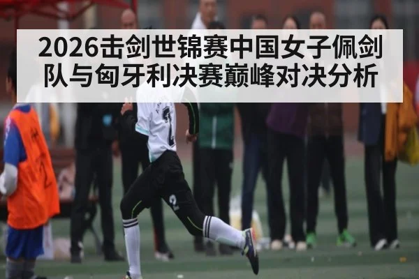 2026击剑世锦赛中国女子佩剑队与匈牙利决赛巅峰对决分析